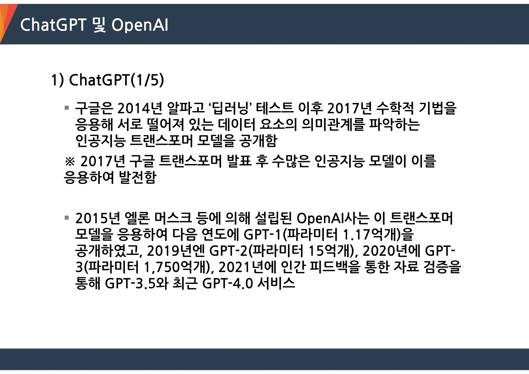 ChatGPT 및 OpenAI
1) ChatGPT(1/5)
 구글은 2014년 알파고 ‘딥러닝’ 테스트 이후 2017년 수학적 기법을
응용해 서로 떨어져 있는 데이터 요소의 의미관계를 파악하는
인공지능 트랜스포머 모델을 공개함
※ 2017년 구글 트랜스포머 발표 후 수많은 인공지능 모델이 이를
응용하여 발전함
 2015년 엘론 머스크 등에 의해 설립된 OpenAI사는 이 트랜스포머
모델을 응용하여 다음 연도에 GPT-1(파라미터 1.17억개)을
공개하였고, 2019년엔 GPT-2(파라미터 15억개), 2020년에 GPT-
3(파라미터 1,750억개), 2021년에 인간 피드백을 통한 자료 검증을
통해 GPT-3.5와 최근 GPT-4.0 서비스
 