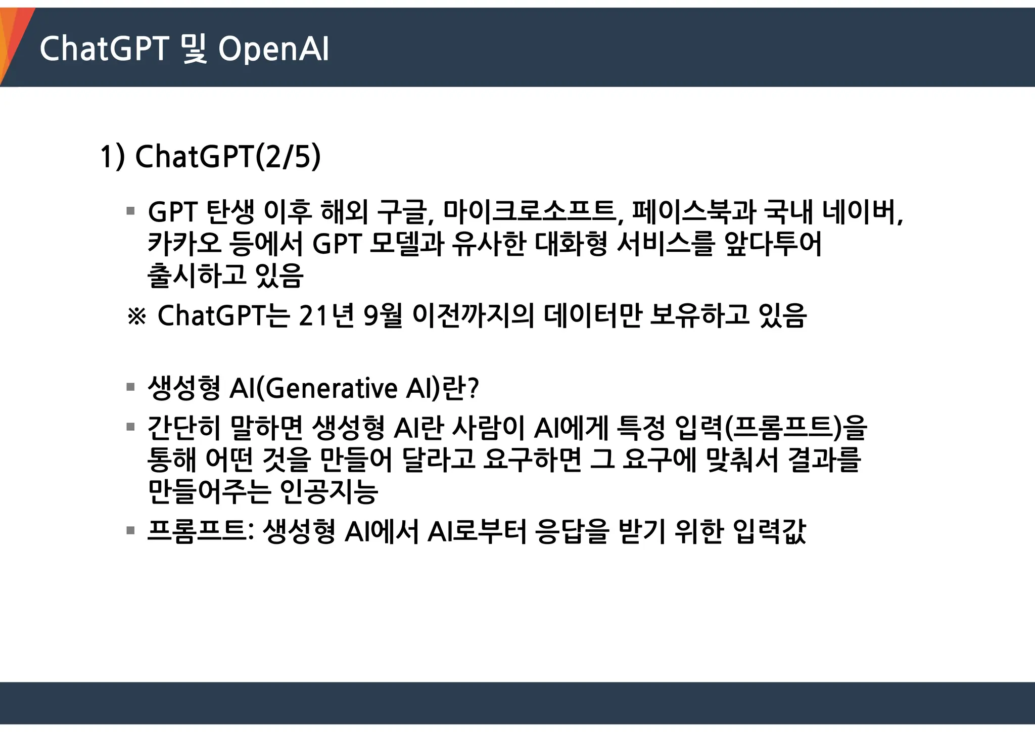 ChatGPT 및 OpenAI
1) ChatGPT(2/5)
 GPT 탄생 이후 해외 구글, 마이크로소프트, 페이스북과 국내 네이버,
카카오 등에서 GPT 모델과 유사한 대화형 서비스를 앞다투어
출시하고 있음
※ ChatGPT는 21년 9월 이전까지의 데이터만 보유하고 있음
 생성형 AI(Generative AI)란?
 간단히 말하면 생성형 AI란 사람이 AI에게 특정 입력(프롬프트)을
통해 어떤 것을 만들어 달라고 요구하면 그 요구에 맞춰서 결과를
만들어주는 인공지능
 프롬프트: 생성형 AI에서 AI로부터 응답을 받기 위한 입력값
 