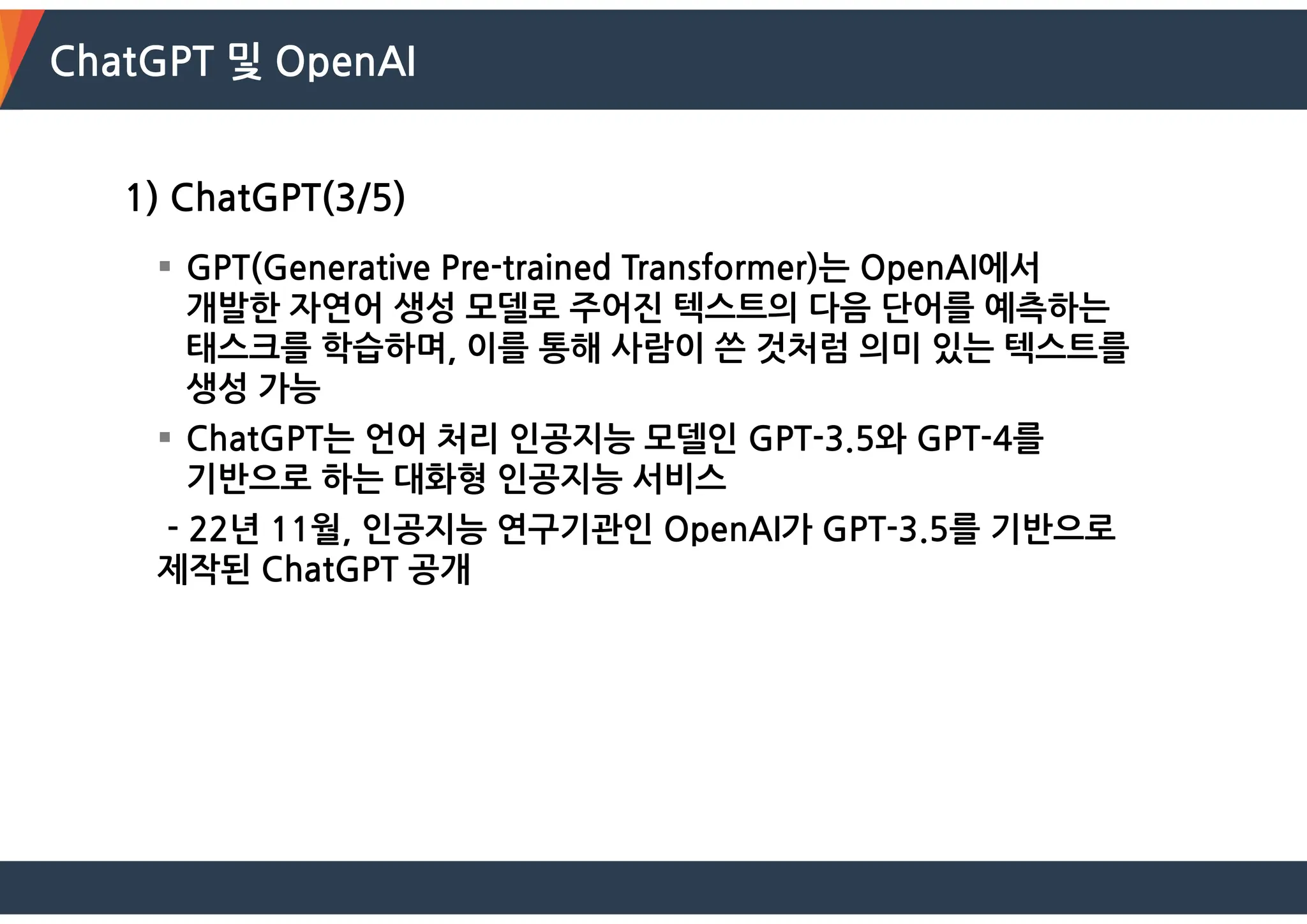 ChatGPT 및 OpenAI
1) ChatGPT(3/5)
 GPT(Generative Pre-trained Transformer)는 OpenAI에서
개발한 자연어 생성 모델로 주어진 텍스트의 다음 단어를 예측하는
태스크를 학습하며, 이를 통해 사람이 쓴 것처럼 의미 있는 텍스트를
생성 가능
 ChatGPT는 언어 처리 인공지능 모델인 GPT-3.5와 GPT-4를
기반으로 하는 대화형 인공지능 서비스
- 22년 11월, 인공지능 연구기관인 OpenAI가 GPT-3.5를 기반으로
제작된 ChatGPT 공개
 