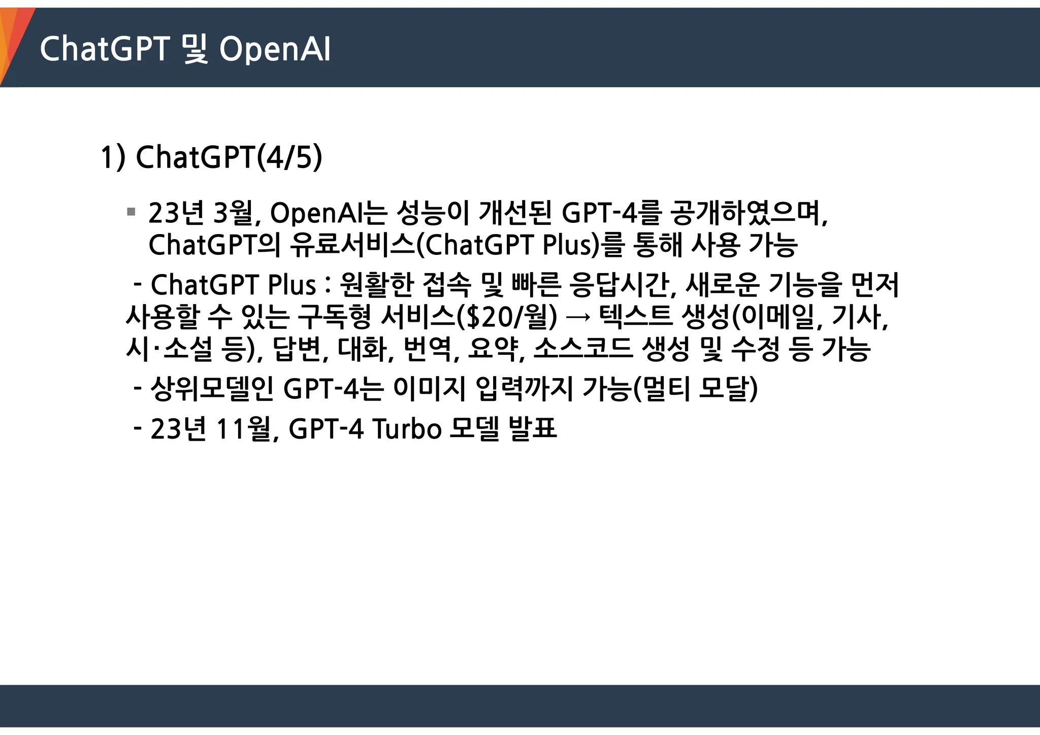 ChatGPT 및 OpenAI
1) ChatGPT(4/5)
 23년 3월, OpenAI는 성능이 개선된 GPT-4를 공개하였으며,
ChatGPT의 유료서비스(ChatGPT Plus)를 통해 사용 가능
- ChatGPT Plus : 원활한 접속 및 빠른 응답시간, 새로운 기능을 먼저
사용할 수 있는 구독형 서비스($20/월) → 텍스트 생성(이메일, 기사,
시･소설 등), 답변, 대화, 번역, 요약, 소스코드 생성 및 수정 등 가능
- 상위모델인 GPT-4는 이미지 입력까지 가능(멀티 모달)
- 23년 11월, GPT-4 Turbo 모델 발표
 