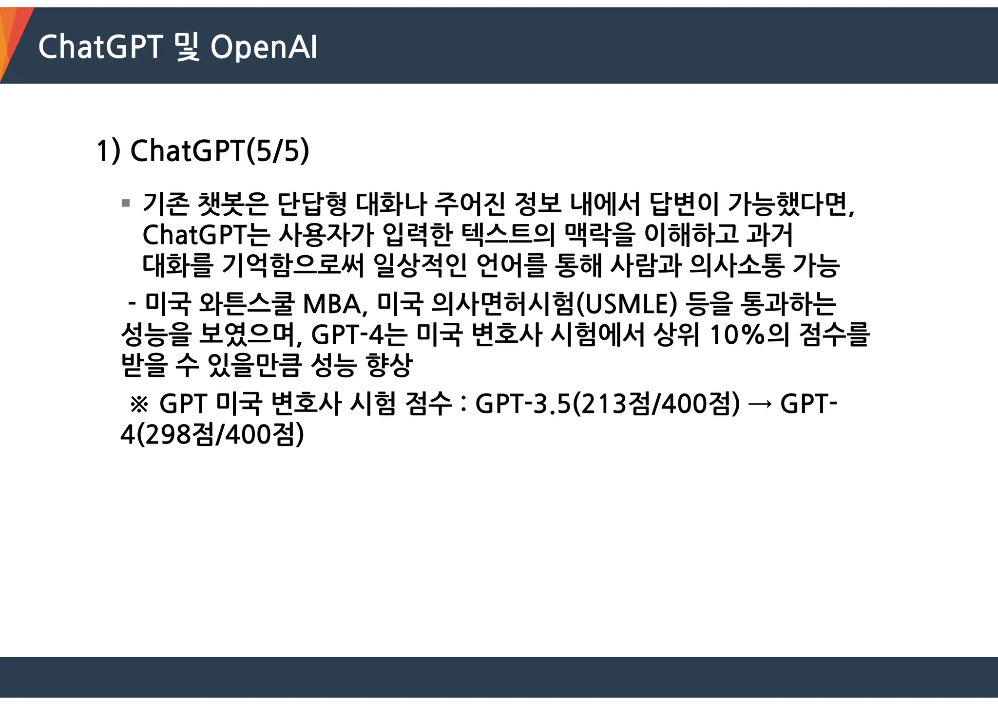 ChatGPT 및 OpenAI
1) ChatGPT(5/5)
 기존 챗봇은 단답형 대화나 주어진 정보 내에서 답변이 가능했다면,
ChatGPT는 사용자가 입력한 텍스트의 맥락을 이해하고 과거
대화를 기억함으로써 일상적인 언어를 통해 사람과 의사소통 가능
- 미국 와튼스쿨 MBA, 미국 의사면허시험(USMLE) 등을 통과하는
성능을 보였으며, GPT-4는 미국 변호사 시험에서 상위 10%의 점수를
받을 수 있을만큼 성능 향상
※ GPT 미국 변호사 시험 점수 : GPT-3.5(213점/400점) → GPT-
4(298점/400점)
 