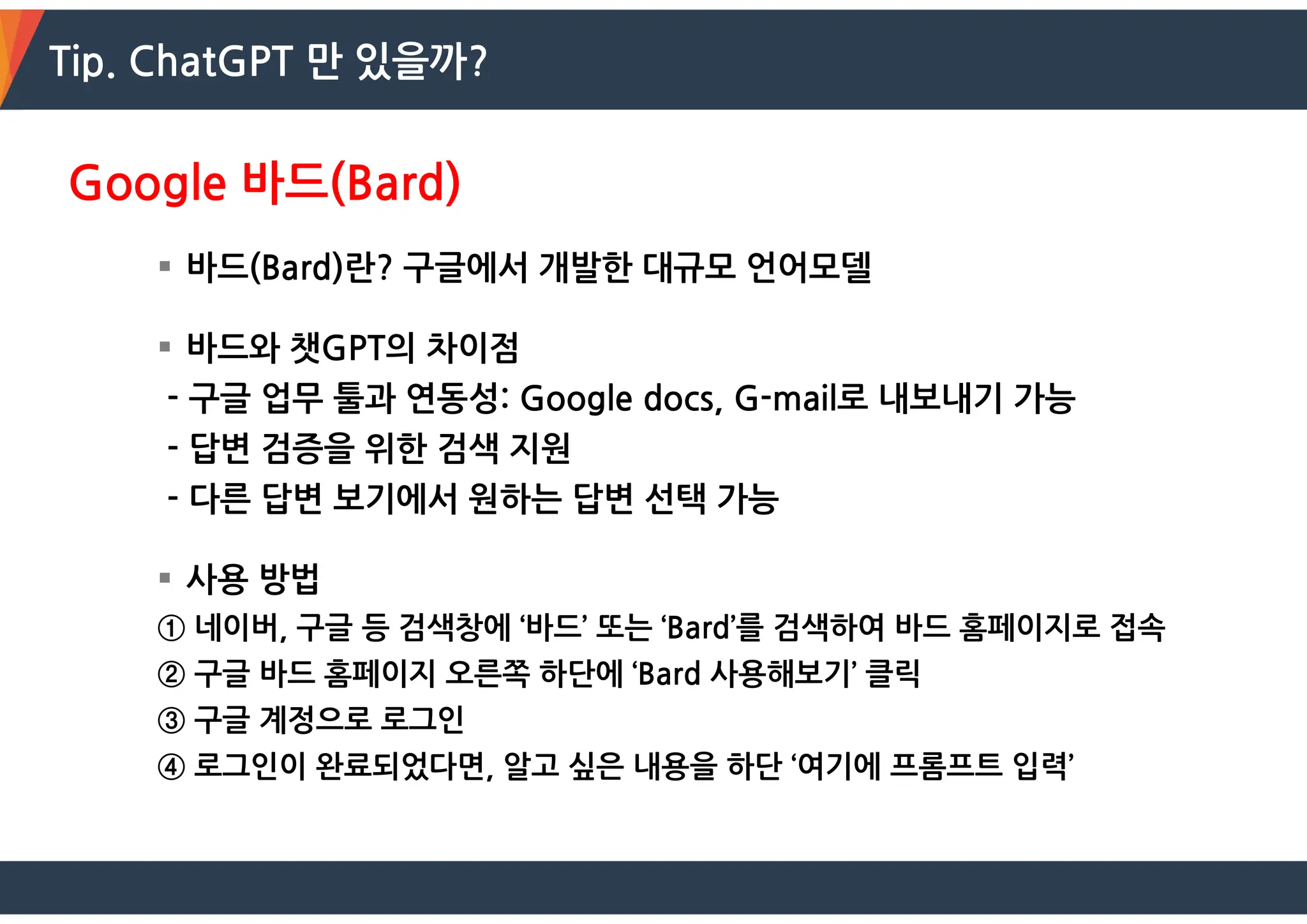Tip. ChatGPT 만 있을까?
Google 바드(Bard)
 바드(Bard)란? 구글에서 개발한 대규모 언어모델
 바드와 챗GPT의 차이점
- 구글 업무 툴과 연동성: Google docs, G-mail로 내보내기 가능
- 답변 검증을 위한 검색 지원
- 다른 답변 보기에서 원하는 답변 선택 가능
 사용 방법
① 네이버, 구글 등 검색창에 ‘바드’ 또는 ‘Bard’를 검색하여 바드 홈페이지로 접속
② 구글 바드 홈페이지 오른쪽 하단에 ‘Bard 사용해보기’ 클릭
③ 구글 계정으로 로그인
④ 로그인이 완료되었다면, 알고 싶은 내용을 하단 ‘여기에 프롬프트 입력’
 