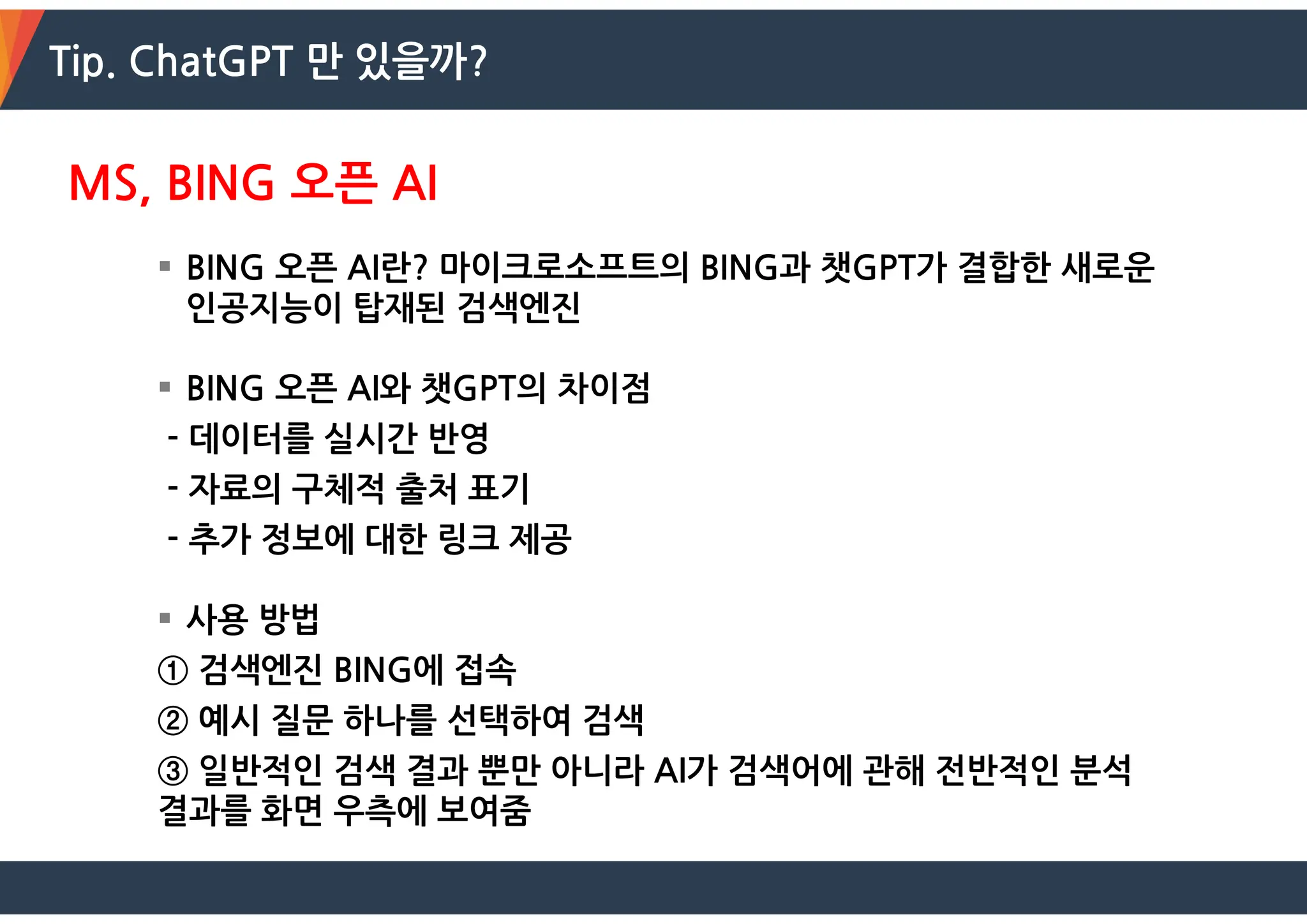 Tip. ChatGPT 만 있을까?
MS, BING 오픈 AI
 BING 오픈 AI란? 마이크로소프트의 BING과 챗GPT가 결합한 새로운
인공지능이 탑재된 검색엔진
 BING 오픈 AI와 챗GPT의 차이점
- 데이터를 실시간 반영
- 자료의 구체적 출처 표기
- 추가 정보에 대한 링크 제공
 사용 방법
① 검색엔진 BING에 접속
② 예시 질문 하나를 선택하여 검색
③ 일반적인 검색 결과 뿐만 아니라 AI가 검색어에 관해 전반적인 분석
결과를 화면 우측에 보여줌
 