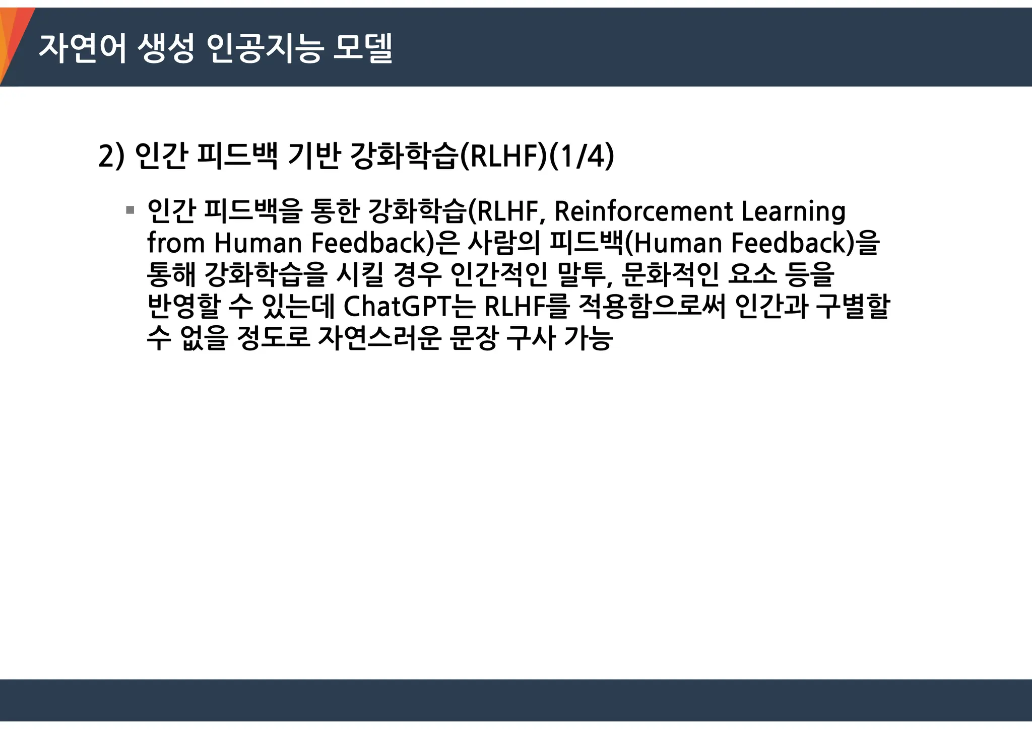 자연어 생성 인공지능 모델
2) 인간 피드백 기반 강화학습(RLHF)(1/4)
 인간 피드백을 통한 강화학습(RLHF, Reinforcement Learning
from Human Feedback)은 사람의 피드백(Human Feedback)을
통해 강화학습을 시킬 경우 인간적인 말투, 문화적인 요소 등을
반영할 수 있는데 ChatGPT는 RLHF를 적용함으로써 인간과 구별할
수 없을 정도로 자연스러운 문장 구사 가능
 