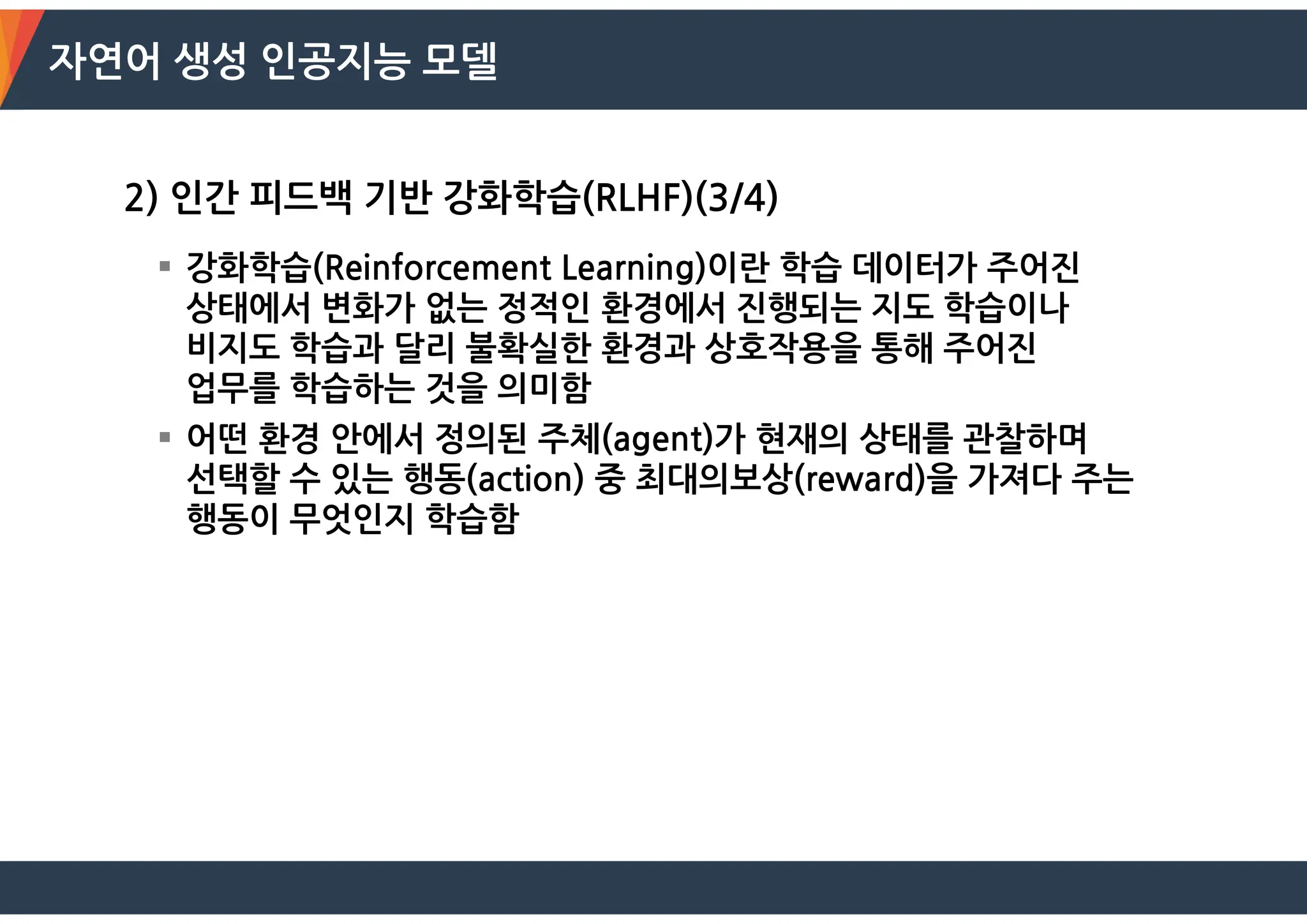 자연어 생성 인공지능 모델
2) 인간 피드백 기반 강화학습(RLHF)(3/4)
 강화학습(Reinforcement Learning)이란 학습 데이터가 주어진
상태에서 변화가 없는 정적인 환경에서 진행되는 지도 학습이나
비지도 학습과 달리 불확실한 환경과 상호작용을 통해 주어진
업무를 학습하는 것을 의미함
 어떤 환경 안에서 정의된 주체(agent)가 현재의 상태를 관찰하며
선택할 수 있는 행동(action) 중 최대의보상(reward)을 가져다 주는
행동이 무엇인지 학습함
 