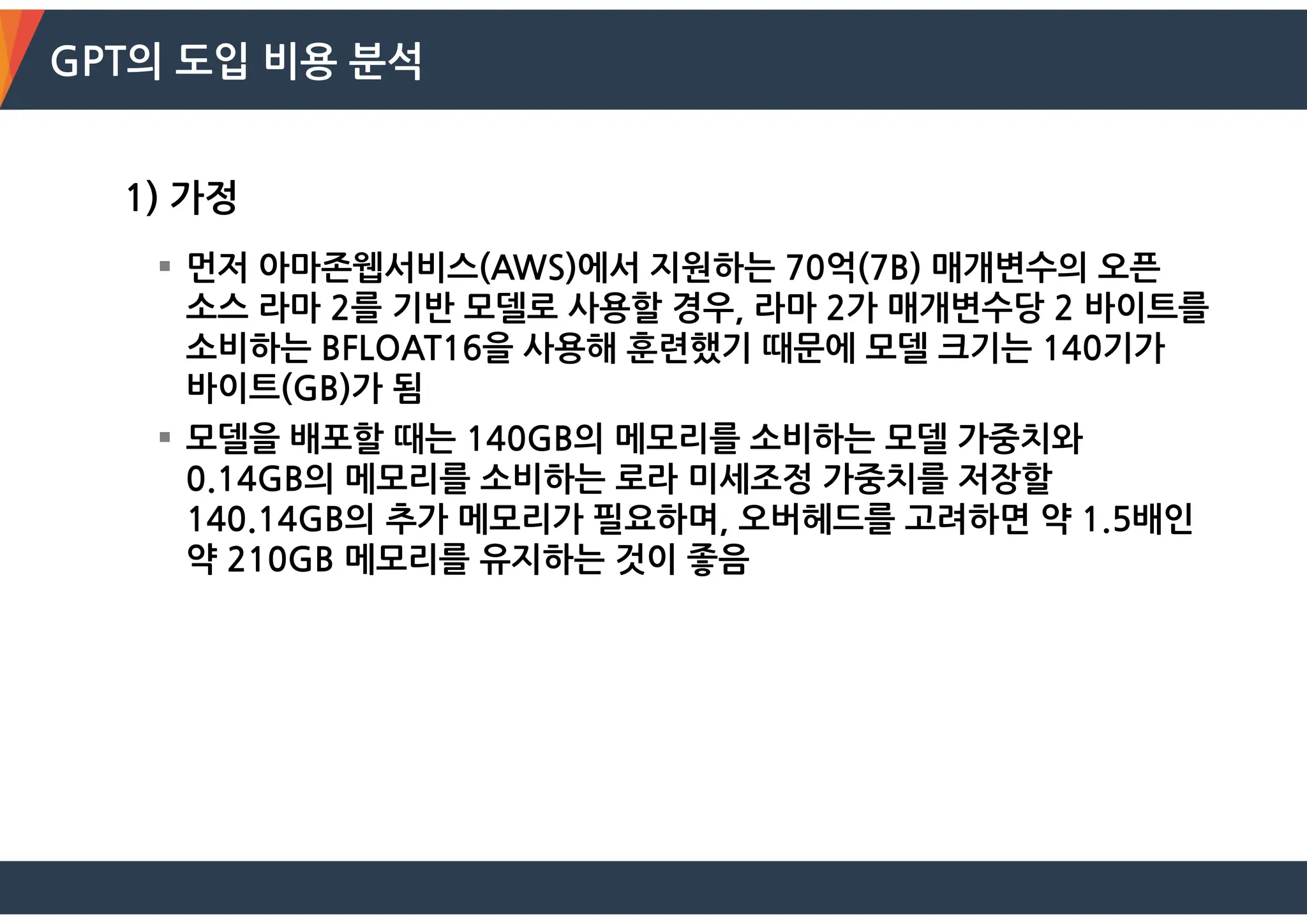 GPT의 도입 비용 분석
1) 가정
 먼저 아마존웹서비스(AWS)에서 지원하는 70억(7B) 매개변수의 오픈
소스 라마 2를 기반 모델로 사용할 경우, 라마 2가 매개변수당 2 바이트를
소비하는 BFLOAT16을 사용해 훈련했기 때문에 모델 크기는 140기가
바이트(GB)가 됨
 모델을 배포할 때는 140GB의 메모리를 소비하는 모델 가중치와
0.14GB의 메모리를 소비하는 로라 미세조정 가중치를 저장할
140.14GB의 추가 메모리가 필요하며, 오버헤드를 고려하면 약 1.5배인
약 210GB 메모리를 유지하는 것이 좋음
 