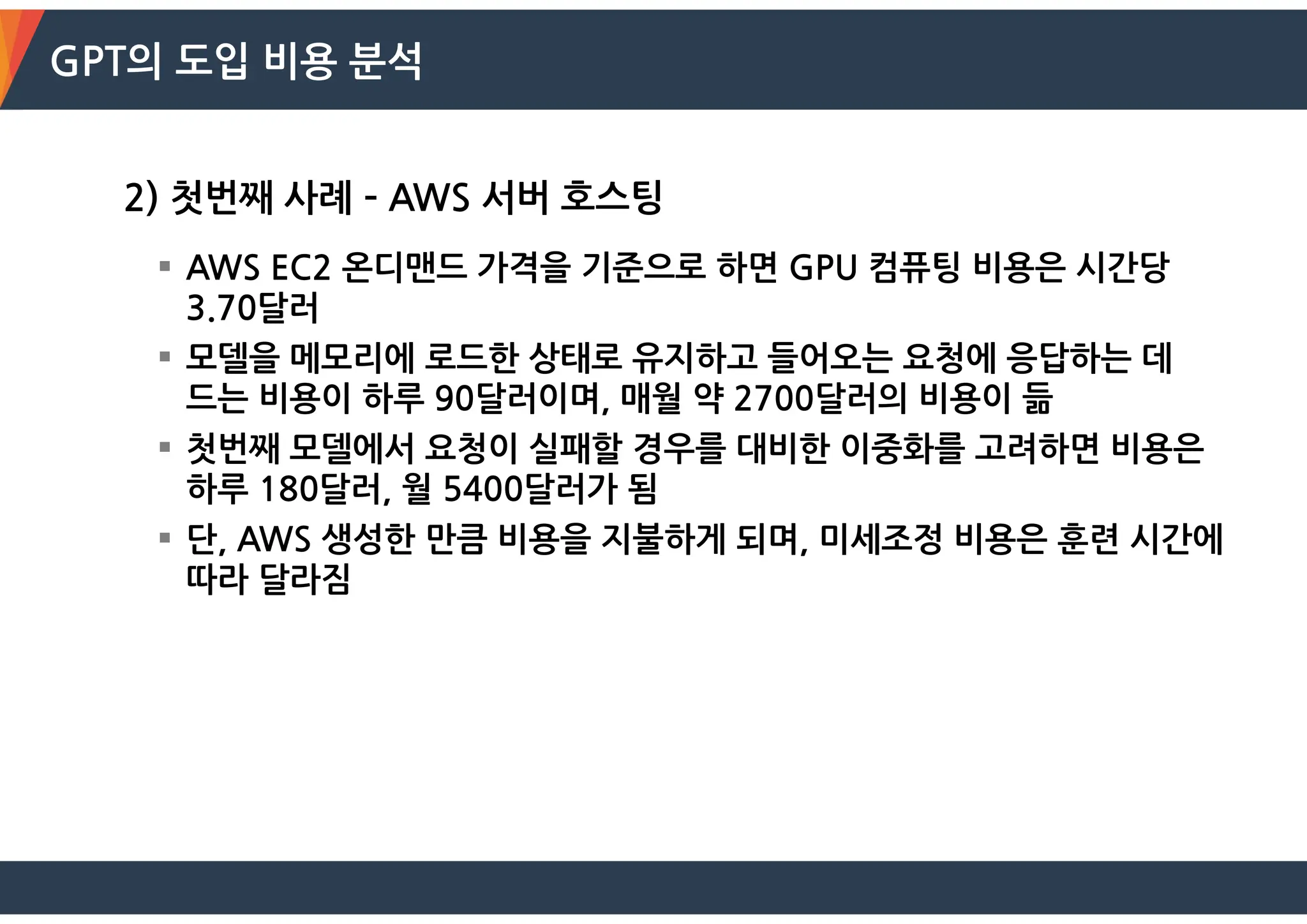 GPT의 도입 비용 분석
2) 첫번째 사례 – AWS 서버 호스팅
 AWS EC2 온디맨드 가격을 기준으로 하면 GPU 컴퓨팅 비용은 시간당
3.70달러
 모델을 메모리에 로드한 상태로 유지하고 들어오는 요청에 응답하는 데
드는 비용이 하루 90달러이며, 매월 약 2700달러의 비용이 듦
 첫번째 모델에서 요청이 실패할 경우를 대비한 이중화를 고려하면 비용은
하루 180달러, 월 5400달러가 됨
 단, AWS 생성한 만큼 비용을 지불하게 되며, 미세조정 비용은 훈련 시간에
따라 달라짐
 