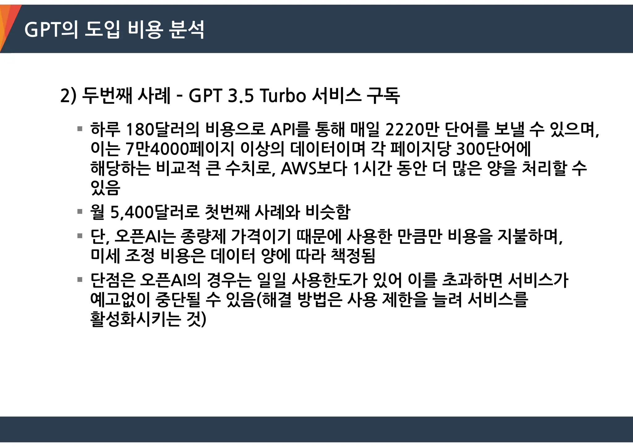 GPT의 도입 비용 분석
2) 두번째 사례 – GPT 3.5 Turbo 서비스 구독
 하루 180달러의 비용으로 API를 통해 매일 2220만 단어를 보낼 수 있으며,
이는 7만4000페이지 이상의 데이터이며 각 페이지당 300단어에
해당하는 비교적 큰 수치로, AWS보다 1시간 동안 더 많은 양을 처리할 수
있음
 월 5,400달러로 첫번째 사례와 비슷함
 단, 오픈AI는 종량제 가격이기 때문에 사용한 만큼만 비용을 지불하며,
미세 조정 비용은 데이터 양에 따라 책정됨
 단점은 오픈AI의 경우는 일일 사용한도가 있어 이를 초과하면 서비스가
예고없이 중단될 수 있음(해결 방법은 사용 제한을 늘려 서비스를
활성화시키는 것)
 