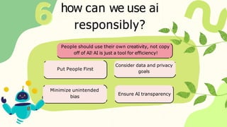 how can we use ai
responsibly?
Put People First
Consider data and privacy
goals
Minimize unintended
bias
Ensure AI transparency
People should use their own creativity, not copy
off of AI! AI is just a tool for efficiency!
 