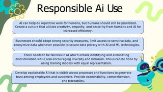 Responsible Ai Use
AI can help do repetitive work for humans, but humans should still be prioritized.
Create a culture that utilizes creativity, empathy, and dexterity from humans and AI for
increased efficiency.
Businesses should adopt strong security measures, limit access to sensitive data, and
anonymize data whenever possible to secure data privacy with AI and ML technologies.
There needs to be fairness in AI which entails identifying and eliminating
discrimination while also encouraging diversity and inclusion. This is can be done by
using training models with equal representation.
Develop explainable AI that is visible across processes and functions to generate
trust among employees and customers. Provide examinability, comprehension,
and traceability.
 