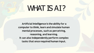 Artificial Intelligence is the ability for a
computer to think,learn and simulate human
mental processes, such as perceiving,
reasoning, and learning.
It can also independently perform complex
tasks that once required human input.
WHAT IS AI?
 