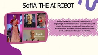 SofiA THE AI ROBOT
Sophia is a realistic humanoid robot capable of
displaying humanlike expressions and interacting with
people. It's designed for research, education, and
entertainment, and helps promote public discussion
about AI ethics and the future of robotics.
 