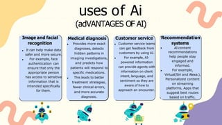uses of Ai
Customer service
Customer service teams
can get feedback from
customers by using AI.
For example, AI-
powered information
can provide agents with
information on client
intent, language, and
sentiment so they are
aware of how to
approach an encounter.
Medical diagnosis
Provides more exact
diagnoses, detects
hidden patterns in
imaging investigations,
and predicts how
patients will respond to
specific medications.
This leads to better
treatment strategies,
fewer clinical errors,
and more accurate
diagnosis.
(adVANTAGES OF AI)
Image and facial
recognition
It can help make data
safer and more secure.
For example, face
authentication can
ensure that only the
appropriate person
has access to sensitive
information that is
intended specifically
for them.
Recommendation
systems
AI content
recommendations
help people stay
engaged and
informed.
For example,
Virtual(Siri and Alexa.),
Personalized content
on streaming
platforms, Apps that
suggest best routes
based on traffic.
 