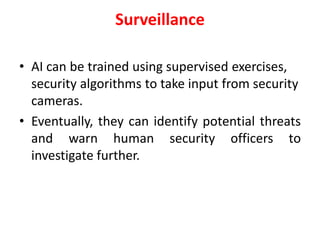 Surveillance
• AI can be trained using supervised exercises,
security algorithms to take input from security
cameras.
• Eventually, they can identify potential threats
and warn human security officers to
investigate further.
 
