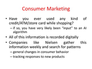 Consumer Marketing
• Have you ever used any kind of
credit/ATM/store card while shopping?
– if so, you have very likely been “input” to an AI
algorithm
• All of this information is recorded digitally
• Companies like Nielsen gather this
information weekly and search for patterns
– general changes in consumer behavior
– tracking responses to new products
 