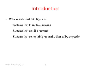 CS 484 – Artificial Intelligence 3
Introduction
• What is Artificial Intelligence?
– Systems that think like humans
– Systems that act like humans
– Systems that act or think rationally (logically, correctly)
 