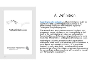 AI Definition
According to John McCarthy, Artificial Intelligence (AI) is an
information and engineering science dedicated to the
production of "intelligent" machines and especially
"intelligent" computer programs.
The research area wants to use computer intelligence to
understand human intelligence, but does not have to limit
itself to the methods that are observed biologically in
human intelligence. In humans, many animals, and in some
machines, different types and degrees of intelligence occur.
According to McCarthy, the computational part of the
intelligence is the ability to achieve the goals in the world. In
other words, a computer is built and / or programmed
(trained) in such a way that it can independently solve
problems, learn from the mistakes, make decisions, perceive
its surroundings, and communicate with people in a natural
way (for example, linguistically).
10
Artifical Intelligence
 