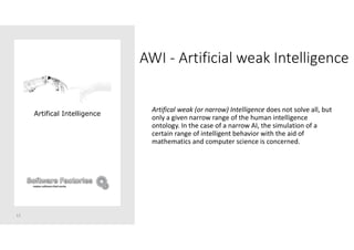 AWI - Artificial weak Intelligence
Artifical weak (or narrow) Intelligence does not solve all, but
only a given narrow range of the human intelligence
ontology. In the case of a narrow AI, the simulation of a
certain range of intelligent behavior with the aid of
mathematics and computer science is concerned.
12
Artifical Intelligence
 