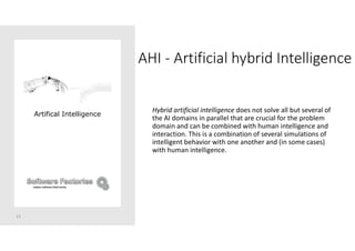 AHI - Artificial hybrid Intelligence
13
Artifical Intelligence
Hybrid artificial intelligence does not solve all but several of
the AI domains in parallel that are crucial for the problem
domain and can be combined with human intelligence and
interaction. This is a combination of several simulations of
intelligent behavior with one another and (in some cases)
with human intelligence.
 