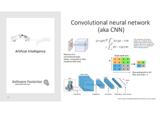 Convolutional neural network
(aka CNN)
20
Artifical Intelligence
Neurons of a
convolutional layer
(blue), connected to their
receptive field (red)
Max pooling with a 2x2
filter and stride = 2
Source: https://en.wikipedia.org/wiki/Convolutional_neural_network
The convolution of f and g is
written f∗g. It is defined as the
integral of the product of the two
functions after one is reversed and
shifted. As such, it is a particular
kind of integral transform
 
