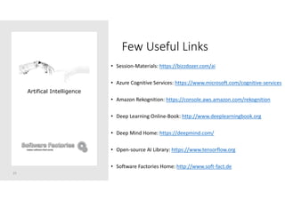 Few Useful Links
• Session-Materials: https://bizzdozer.com/ai
• Azure Cognitive Services: https://www.microsoft.com/cognitive-services
• Amazon Rekognition: https://console.aws.amazon.com/rekognition
• Deep Learning Online-Book: http://www.deeplearningbook.org
• Deep Mind Home: https://deepmind.com/
• Open-source AI Library: https://www.tensorflow.org
• Software Factories Home: http://www.soft-fact.de
25
Artifical Intelligence
 