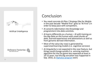Conclusion
• You need concrete AI-Plan / Strategy (like for Mobile
in the past decade “Mobile first” goes to “AI First”) in
order to keep pace with competitors.
• AI converts Information into Knowledge and
programmers into data scientists.
• AI learns differently as a human – AI with training on
the Big-Data an the human with small chunks of
data, learned experiences and abstractions as well as
from genome derived information.
• Most of the value (by now) is generated by
supervised learning models (i.e. cognitive services)
• AI-Singularity is not expected in the near feature, but
things could change quickly (i.e. winning machine-
algorithm for the Go-game was expected at least in
10-15 years, but the big sensation was happened in
Sep. 2016, as AlphaGo-program won)
29
Artifical Intelligence
 