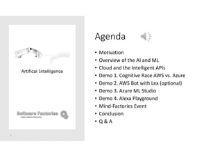 Agenda
• Motivation
• Overview of the AI and ML
• Cloud and the Intelligent APIs
• Demo 1. Cognitive Race AWS vs. Azure
• Demo 2. AWS Bot with Lex (optional)
• Demo 3. Azure ML Studio
• Demo 4. Alexa Playground
• Mind-Factories Event
• Conclusion
• Q & A
3
Artifical Intelligence
 