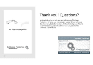Thank you! Questions?
30
Mykola Dobrochynskyy is Managing Director of Software
Factories. His focus and interests are Model-driven Software
Development, Code Generation, Artificial Intelligence (AI) and
Machine Learning, as well as Cloud and Service-oriented
Software Architectures.
Artifical Intelligence
 