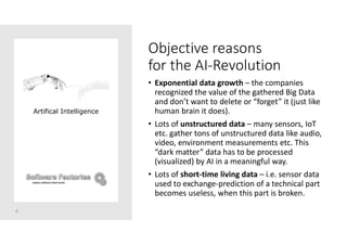 Objective reasons
for the AI-Revolution
• Exponential data growth – the companies
recognized the value of the gathered Big Data
and don’t want to delete or “forget” it (just like
human brain it does).
• Lots of unstructured data – many sensors, IoT
etc. gather tons of unstructured data like audio,
video, environment measurements etc. This
“dark matter” data has to be processed
(visualized) by AI in a meaningful way.
• Lots of short-time living data – i.e. sensor data
used to exchange-prediction of a technical part
becomes useless, when this part is broken.
8
Artifical Intelligence
 