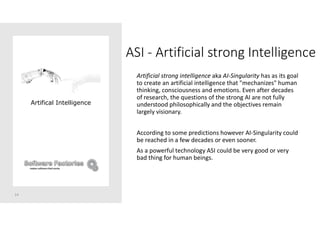 ASI - Artificial strong Intelligence
Artificial strong intelligence aka AI-Singularity has as its goal
to create an artificial intelligence that "mechanizes" human
thinking, consciousness and emotions. Even after decades
of research, the questions of the strong AI are not fully
understood philosophically and the objectives remain
largely visionary.
According to some predictions however AI-Singularity could
be reached in a few decades or even sooner.
As a powerful technology ASI could be very good or very
bad thing for human beings.
14
Artifical Intelligence
 