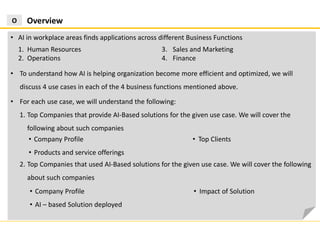 2. Top Companies that used AI-Based solutions for the given use case. We will cover the following
about such companies
OverviewO
• AI in workplace areas finds applications across different Business Functions
1. Human Resources
2. Operations
3. Sales and Marketing
4. Finance
• To understand how AI is helping organization become more efficient and optimized, we will
discuss 4 use cases in each of the 4 business functions mentioned above.
• For each use case, we will understand the following:
1. Top Companies that provide AI-Based solutions for the given use case. We will cover the
following about such companies
• Company Profile
• Products and service offerings
• Top Clients
• Company Profile
• AI – based Solution deployed
• Impact of Solution
 