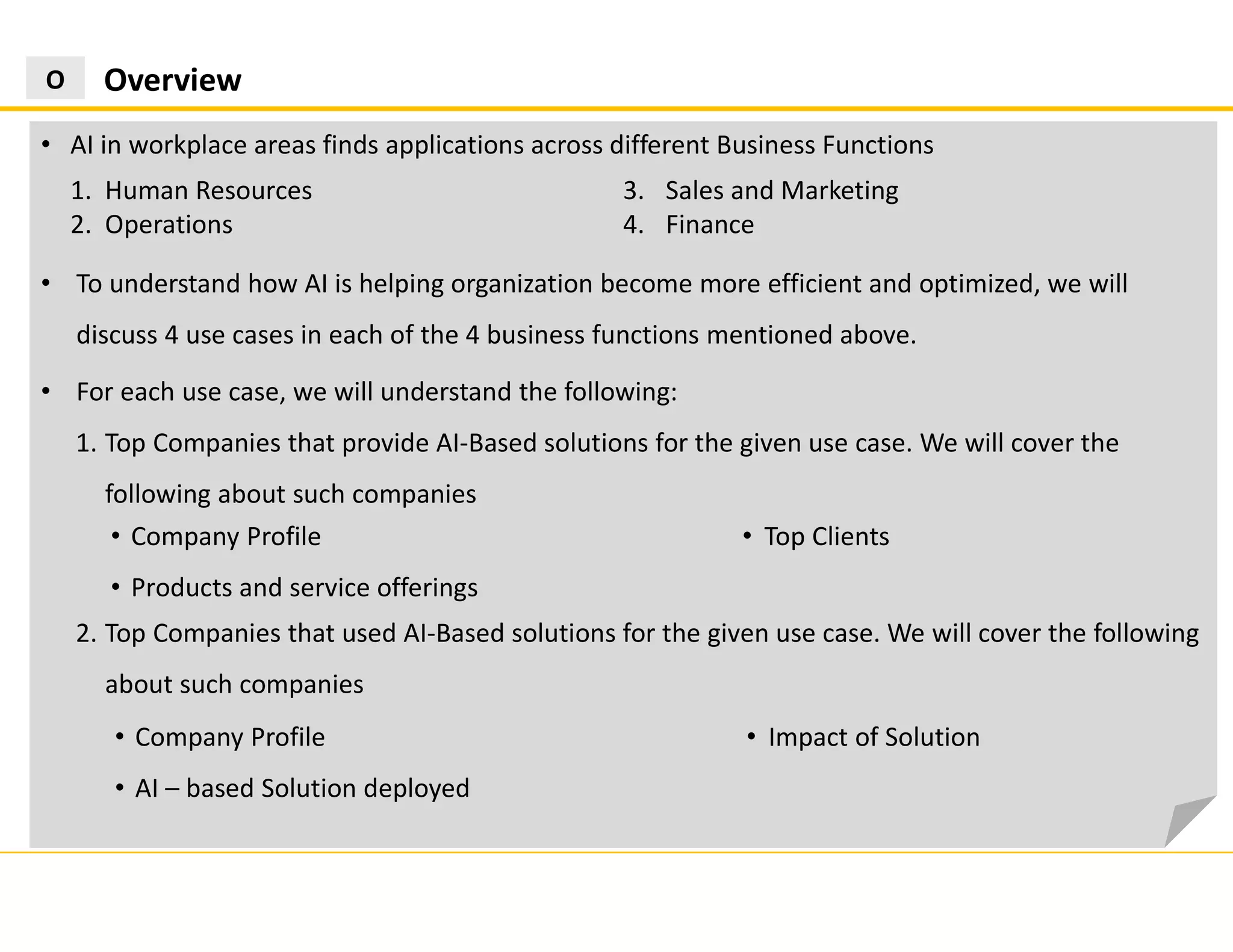 2. Top Companies that used AI-Based solutions for the given use case. We will cover the following
about such companies
OverviewO
• AI in workplace areas finds applications across different Business Functions
1. Human Resources
2. Operations
3. Sales and Marketing
4. Finance
• To understand how AI is helping organization become more efficient and optimized, we will
discuss 4 use cases in each of the 4 business functions mentioned above.
• For each use case, we will understand the following:
1. Top Companies that provide AI-Based solutions for the given use case. We will cover the
following about such companies
• Company Profile
• Products and service offerings
• Top Clients
• Company Profile
• AI – based Solution deployed
• Impact of Solution
 