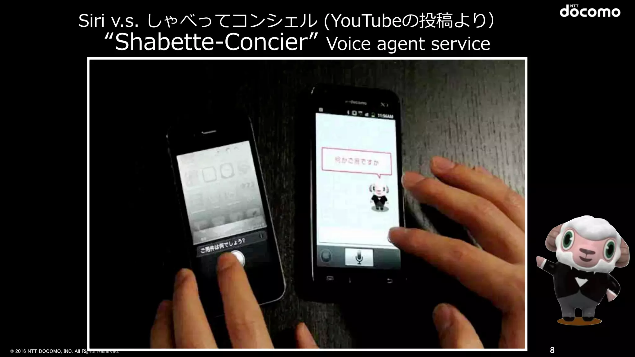 © 2016 NTT DOCOMO, INC. All Rights Reserved.
Siri  v.s.  しゃべってコンシェル  (YouTubeの投稿より）
8
“Shabette-‐‑‒Concier”  Voice  agent  service
 