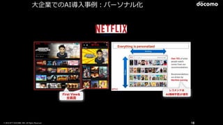 © 2016 NTT DOCOMO, INC. All Rights Reserved. 16
月額課金モデル
First View&
全画面
First View&
全画面
レコメンドは
AI(機械学習)が運用
⼤大企業でのAI導⼊入事例例：パーソナル化
 