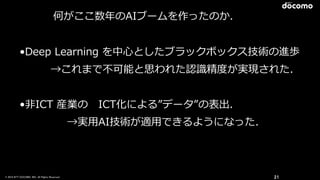 © 2016 NTT DOCOMO, INC. All Rights Reserved. 21
何がここ数年年のAIブームを作ったのか．
•Deep  Learning  を中⼼心としたブラックボックス技術の進歩  
    →これまで不不可能と思われた認識識精度度が実現された．  
•⾮非ICT  産業の 　ICT化による”データ”の表出．  
 　 　 　 　→実⽤用AI技術が適⽤用できるようになった．
 