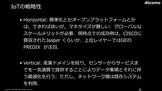 © 2016 NTT DOCOMO, INC. All Rights Reserved.
IoTの戦略略性
• Horizontal:  標準化とかオープンプラットフォームとか
は，できれば良良いが，マネタイズが難しい．グローバルな
スケールメリットが必要．現時点での成功例例は，CISCOに
買収されたJasper  くらいか．上位レイヤーではGEの
PREDIX    が注⽬目．  
• Vertical:  産業ドメインを絞り，センサーからサービスま
でを⼀一気通貫で提供することによりデータ集積とそれに伴
う最適化を⾏行行う．ただし，ネットワーク層は既存システム
を利利⽤用．
30
 