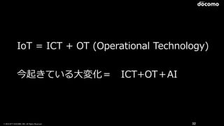 © 2016 NTT DOCOMO, INC. All Rights Reserved. 32
IoT  =  ICT  +  OT  (Operational  Technology)  
今起きている⼤大変化＝ 　ICT+OT＋AI
 
