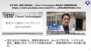 https://www.youtube.com/watch?v=_ulh8x8SDWk&t=21s
⽊村 哲也（旭鉄⼯株式会社，i Smart Technologies 株式会社 代表取締役社⻑）
• ⾒える化から始める．現場を巻き込む．みんなで考える．システムを＿
相当＿廉価に作る（クラウド利⽤は必然）．経営判断の早い中企業と組
む．
17
 