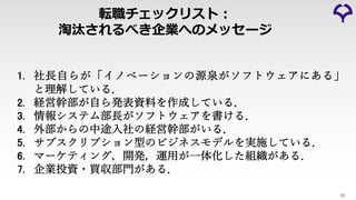 転職チェックリスト︓
淘汰されるべき企業へのメッセージ
55
1. 社⻑⾃らが「イノベーションの源泉がソフトウェアにある」
と理解している．
2. 経営幹部が⾃ら発表資料を作成している．
3. 情報システム部⻑がソフトウェアを書ける．
4. 外部からの中途⼊社の経営幹部がいる．
5. サブスクリプション型のビジネスモデルを実施している．
6. マーケティング，開発，運⽤が⼀体化した組織がある．
7. 企業投資・買収部⾨がある．
 