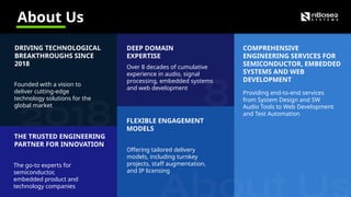 About Us
DRIVING TECHNOLOGICAL
BREAKTHROUGHS SINCE
2018
Founded with a vision to
deliver cutting-edge
technology solutions for the
global market
COMPREHENSIVE
ENGINEERING SERVICES FOR
SEMICONDUCTOR, EMBEDDED
SYSTEMS AND WEB
DEVELOPMENT
Providing end-to-end services
from System Design and SW
Audio Tools to Web Development
and Test Automation
THE TRUSTED ENGINEERING
PARTNER FOR INNOVATION
The go-to experts for
semiconductor,
embedded product and
technology companies
DEEP DOMAIN
EXPERTISE
Over 8 decades of cumulative
experience in audio, signal
processing, embedded systems
and web development
FLEXIBLE ENGAGEMENT
MODELS
Offering tailored delivery
models, including turnkey
projects, staff augmentation,
and IP licensing
 
