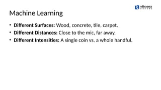 Machine Learning
• Different Surfaces: Wood, concrete, tile, carpet.
• Different Distances: Close to the mic, far away.
• Different Intensities: A single coin vs. a whole handful.
 