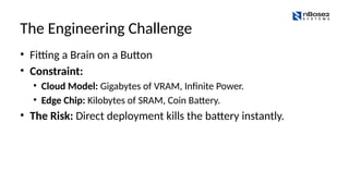The Engineering Challenge
• Fitting a Brain on a Button
• Constraint:
• Cloud Model: Gigabytes of VRAM, Infinite Power.
• Edge Chip: Kilobytes of SRAM, Coin Battery.
• The Risk: Direct deployment kills the battery instantly.
 
