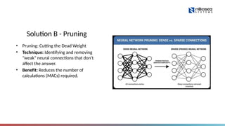 Solution B - Pruning
• Pruning: Cutting the Dead Weight
• Technique: Identifying and removing
"weak" neural connections that don't
affect the answer.
• Benefit: Reduces the number of
calculations (MACs) required.
 