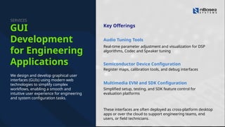 Audio Tuning Tools
Register maps, calibration tools, and debug interfaces
Multimedia EVM and SDK Configuration
Real-time parameter adjustment and visualization for DSP
algorithms, Codec and Speaker tuning
Semiconductor Device Configuration
Simplified setup, testing, and SDK feature control for
evaluation platforms
Key Offerings
These interfaces are often deployed as cross-platform desktop
apps or over the cloud to support engineering teams, end
users, or field technicians.
We design and develop graphical user
interfaces (GUIs) using modern web
technologies to simplify complex
workflows, enabling a smooth and
intuitive user experience for engineering
and system configuration tasks.
GUI
Development
for Engineering
Applications
SERVICES
 