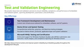 We provide robust test and validation services to ensure reliability, compliance, and performance of embedded
and software system, spanning development, automation, and certification.
Test and Validation Engineering
SERVICES
Key Offerings
Test Framework Development and Maintenance
Custom test infrastructure tailored for embedded, software, and IoT systems
Device Driver and System Testing
Comprehensive white-box, grey-box, and black-box testing strategies
Focused on device drivers, protocols, application-layer and system validation
Microsoft WHQL Testing and Certification
End-to-end support for Windows Hardware Quality Labs (WHQL) submission, test
execution, result analysis, and compliance reporting for Windows drivers
We help reduce time-to-market and improve system reliability by embedding quality throughout the
development lifecycle.
 