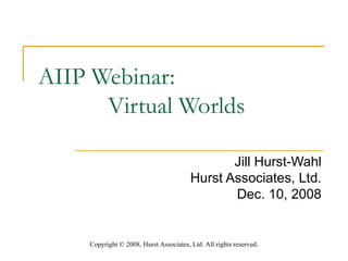 AIIP Webinar: Virtual Worlds  Jill Hurst-Wahl Hurst Associates, Ltd. Dec. 10, 2008 Copyright  ©  2008, Hurst Associates, Ltd. All rights reserved . 