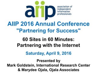 AIIP 2016 Annual Conference
"Partnering for Success"
60 Sites in 60 Minutes:
Partnering with the Internet
Saturday, April 9, 2016
Presented by
Mark Goldstein, International Research Center
& Marydee Ojala, Ojala Associates
 