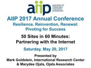 AIIP 2017 Annual Conference
Resilience, Reinvention, Renewal:
Pivoting for Success
50 Sites in 60 Minutes:
Partnering with the Internet
Saturday, May 20, 2017
Presented by
Mark Goldstein, International Research Center
& Marydee Ojala, Ojala Associates
 
