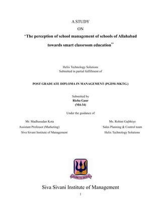 A STUDY
                                             ON
   “The perception of school management of schools of Allahabad

                     towards smart classroom education”




                                Helix Technology Solutions
                              Submitted in partial fulfillment of


          POST GRADUATE DIPLOMA IN MANAGEMENT (PGDM-MKTG.)


                                        Submitted by
                                        Richa Gaur
                                          (M4-34)

                                    Under the guidance of

    Mr. Madhusudan Kota                                                 Ms. Rohini Gajbhiye
Assistant Professor (Marketing)                                     Sales Planning & Control team
 Siva Sivani Institute of Management                                 Helix Technology Solutions




                 Siva Sivani Institute of Management
                                              1
 