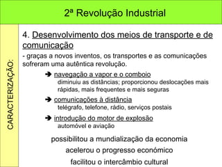 4.  Desenvolvimento dos meios de transporte e de comunicação - graças a novos inventos, os transportes e as comunicações sofreram uma autêntica revolução.    navegação a vapor e o comboio diminuiu as distâncias; proporcionou deslocações mais rápidas, mais frequentes e mais seguras    comunicações à distância telégrafo, telefone, rádio, serviços postais    introdução do motor de explosão automóvel e aviação acelerou o progresso económico possibilitou a mundialização da economia facilitou o intercâmbio cultural 2ª Revolução Industrial CARACTERIZAÇÃO: 